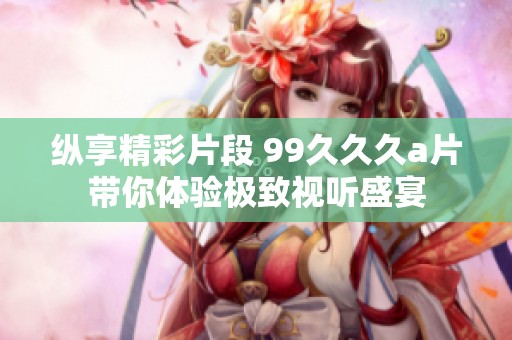 纵享精彩片段 99久久久a片带你体验极致视听盛宴