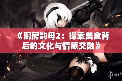 《厨房韵母2：探索美食背后的文化与情感交融》