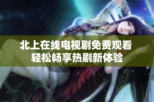 北上在线电视剧免费观看 轻松畅享热剧新体验