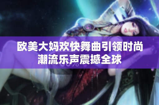 欧美大妈欢快舞曲引领时尚潮流乐声震撼全球