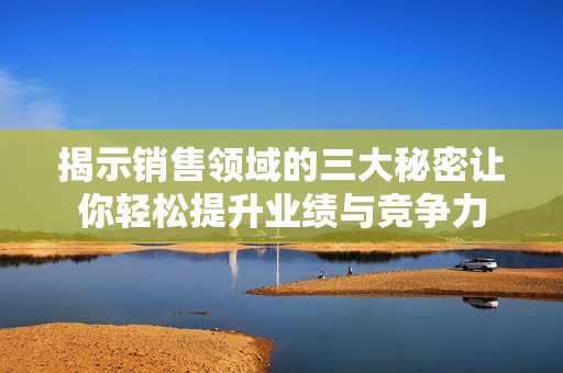 揭示销售领域的三大秘密让你轻松提升业绩与竞争力