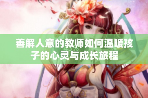 善解人意的教师如何温暖孩子的心灵与成长旅程