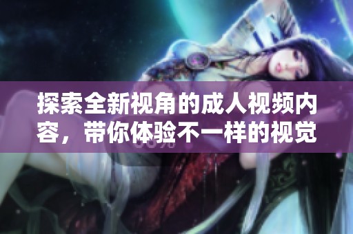 探索全新视角的成人视频内容，带你体验不一样的视觉盛宴