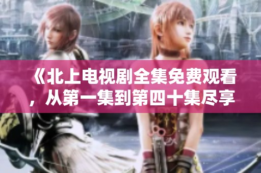 《北上电视剧全集免费观看，从第一集到第四十集尽享精彩内容》