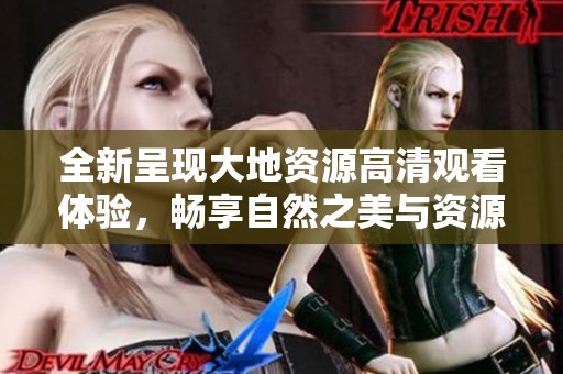 全新呈现大地资源高清观看体验，畅享自然之美与资源奥秘