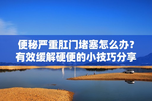 便秘严重肛门堵塞怎么办？有效缓解硬便的小技巧分享