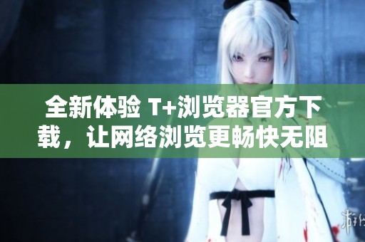 全新体验 T+浏览器官方下载，让网络浏览更畅快无阻