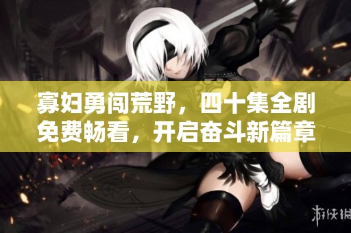 寡妇勇闯荒野，四十集全剧免费畅看，开启奋斗新篇章