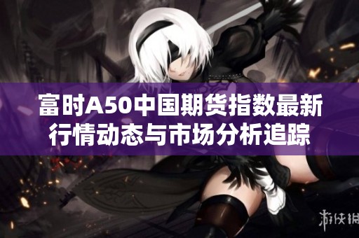 富时A50中国期货指数最新行情动态与市场分析追踪