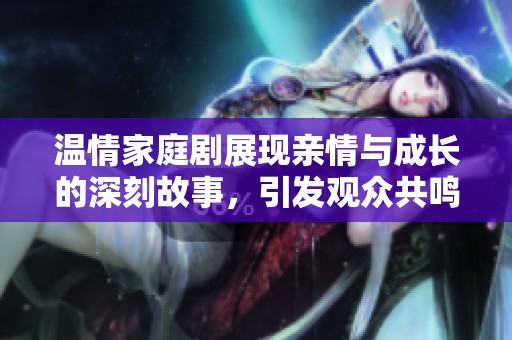 温情家庭剧展现亲情与成长的深刻故事，引发观众共鸣与思考