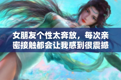 女朋友个性太奔放，每次亲密接触都会让我感到很震撼
