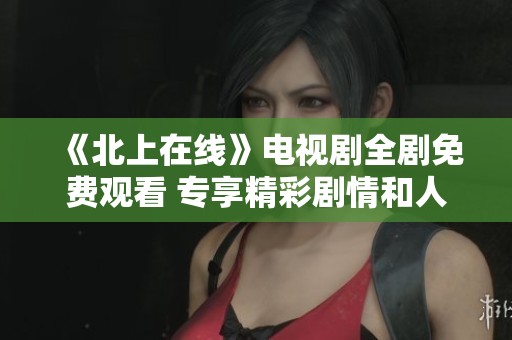 《北上在线》电视剧全剧免费观看 专享精彩剧情和人物体验