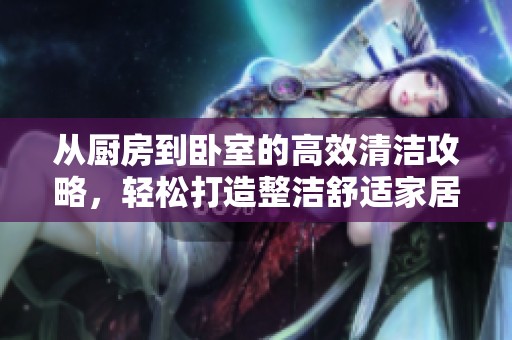 从厨房到卧室的高效清洁攻略，轻松打造整洁舒适家居环境