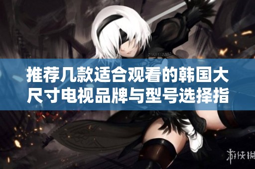 推荐几款适合观看的韩国大尺寸电视品牌与型号选择指南