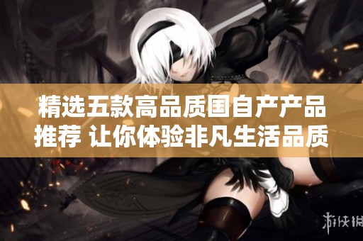 精选五款高品质国自产产品推荐 让你体验非凡生活品质