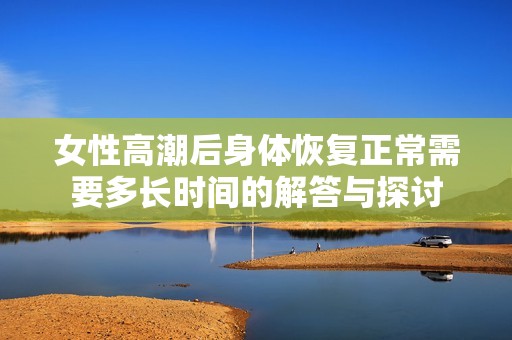 女性高潮后身体恢复正常需要多长时间的解答与探讨