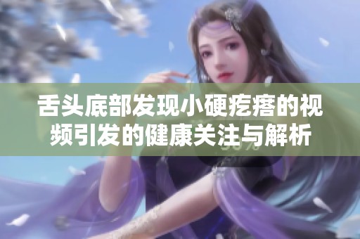 舌头底部发现小硬疙瘩的视频引发的健康关注与解析