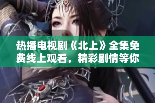 热播电视剧《北上》全集免费线上观看，精彩剧情等你来追！