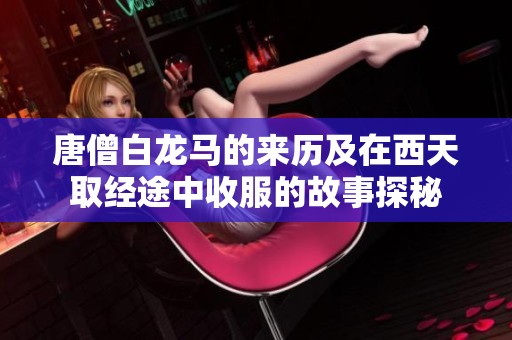 唐僧白龙马的来历及在西天取经途中收服的故事探秘