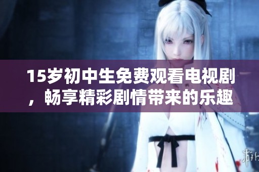 15岁初中生免费观看电视剧，畅享精彩剧情带来的乐趣与成长