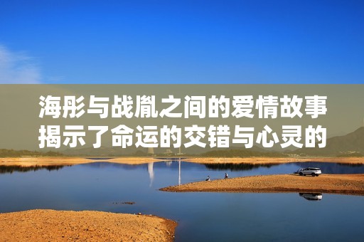 海彤与战胤之间的爱情故事揭示了命运的交错与心灵的羁绊