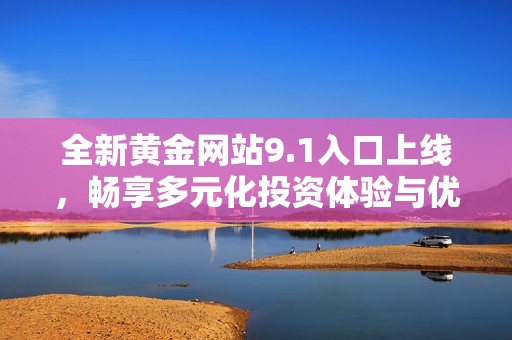 全新黄金网站9.1入口上线，畅享多元化投资体验与优质服务