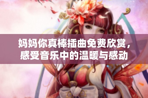妈妈你真棒插曲免费欣赏，感受音乐中的温暖与感动