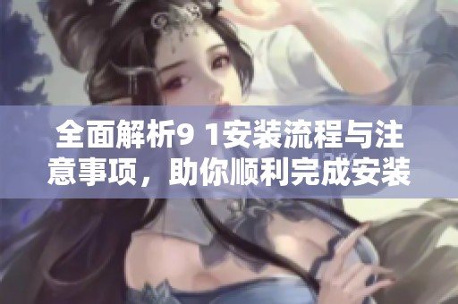 全面解析9 1安装流程与注意事项，助你顺利完成安装任务