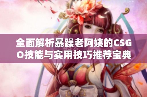 全面解析暴躁老阿姨的CSGO技能与实用技巧推荐宝典