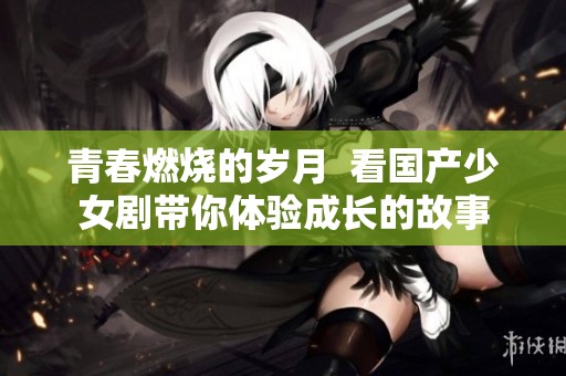 青春燃烧的岁月  看国产少女剧带你体验成长的故事