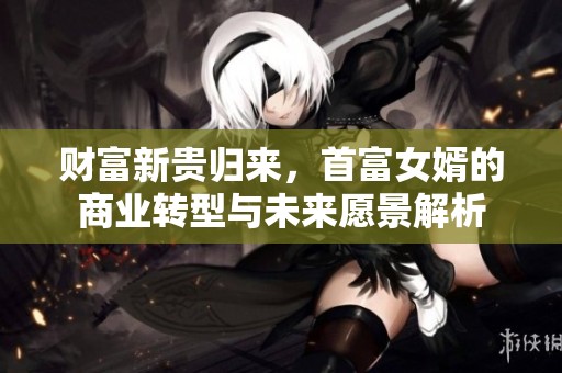 财富新贵归来，首富女婿的商业转型与未来愿景解析