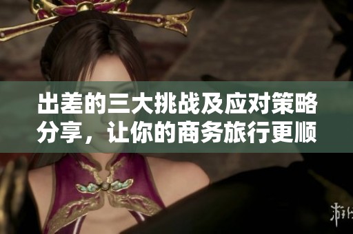 出差的三大挑战及应对策略分享，让你的商务旅行更顺利