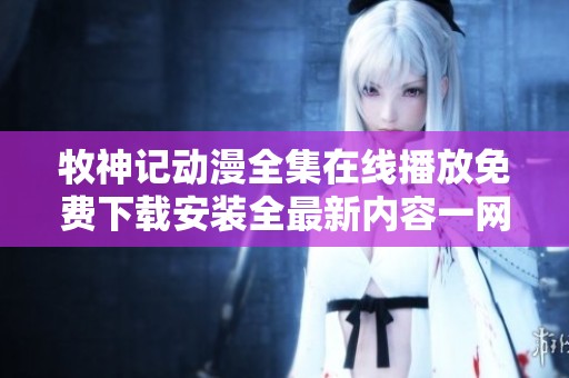 牧神记动漫全集在线播放免费下载安装全最新内容一网打尽