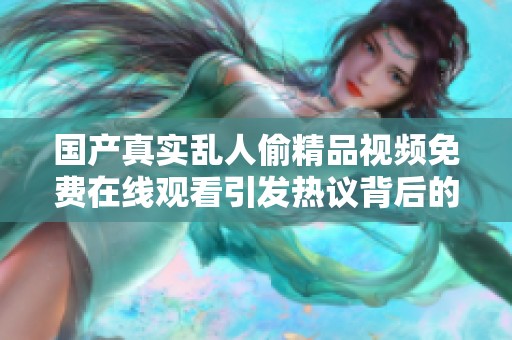 国产真实乱人偷精品视频免费在线观看引发热议背后的故事与影响