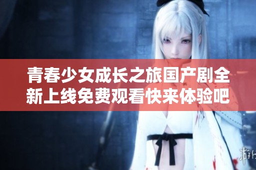 青春少女成长之旅国产剧全新上线免费观看快来体验吧