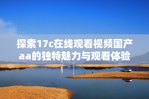 探索17c在线观看视频国产aa的独特魅力与观看体验揭秘