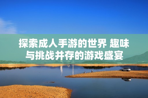 探索成人手游的世界 趣味与挑战并存的游戏盛宴