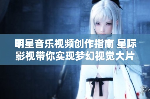 明星音乐视频创作指南 星际影视带你实现梦幻视觉大片