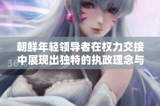 朝鲜年轻领导者在权力交接中展现出独特的执政理念与风格