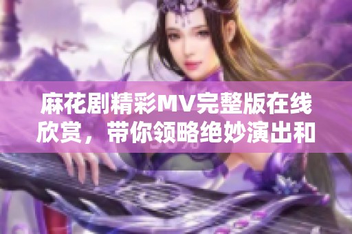 麻花剧精彩MV完整版在线欣赏，带你领略绝妙演出和动人故事