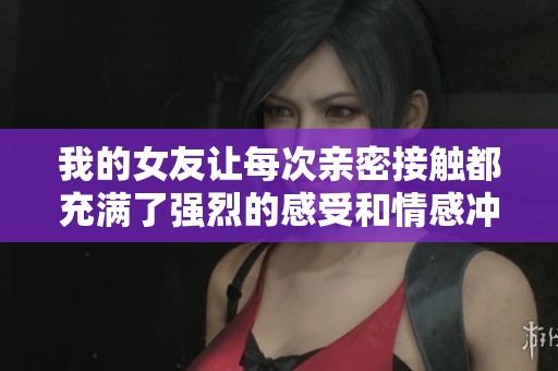 我的女友让每次亲密接触都充满了强烈的感受和情感冲击