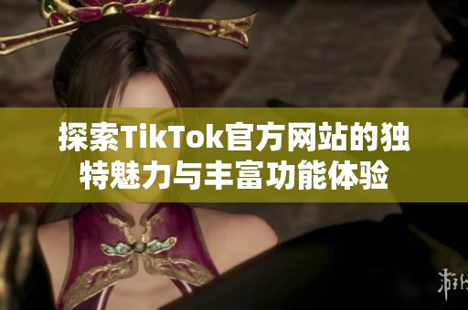 探索TikTok官方网站的独特魅力与丰富功能体验