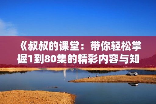《叔叔的课堂：带你轻松掌握1到80集的精彩内容与知识》
