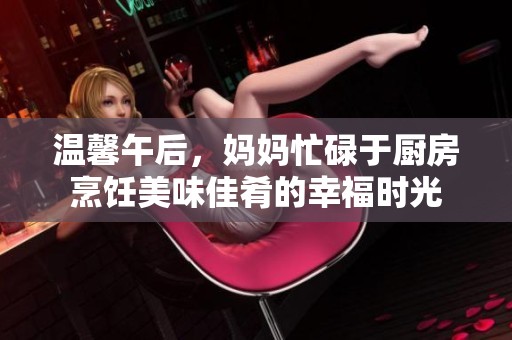 温馨午后，妈妈忙碌于厨房烹饪美味佳肴的幸福时光