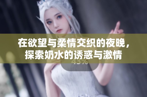 在欲望与柔情交织的夜晚，探索奶水的诱惑与激情
