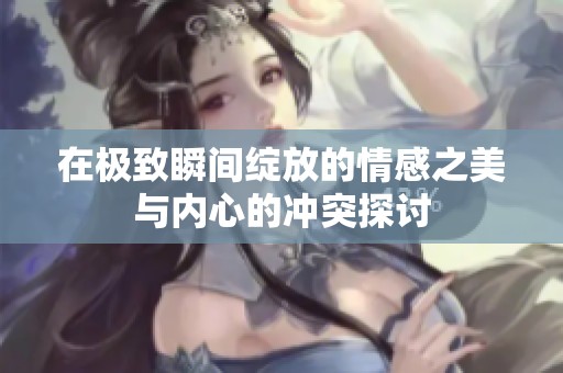 在极致瞬间绽放的情感之美与内心的冲突探讨