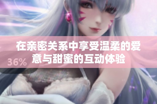 在亲密关系中享受温柔的爱意与甜蜜的互动体验