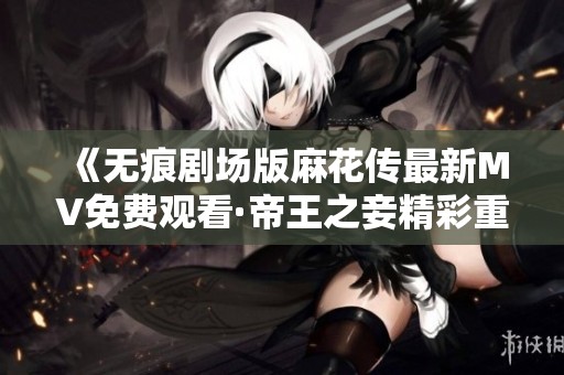 《无痕剧场版麻花传最新MV免费观看·帝王之妾精彩重温》