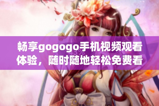 畅享gogogo手机视频观看体验，随时随地轻松免费看精彩内容