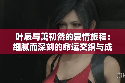 叶辰与萧初然的爱情旅程：细腻而深刻的命运交织与成长故事